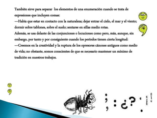 También sirve para separar los elementos de una enumeración cuando se trata de
expresiones que incluyen comas:
—Había que estar en contacto con la naturaleza; dejar entrar el cielo, el mar y el viento;
dormir sobre tablones, sobre el suelo; sentarse en sillas medio rotas.
Además, se usa delante de las conjunciones o locuciones como pero, más, aunque, sin
embargo, por tanto y por consiguiente cuando los períodos tienen cierta longitud:
—Creemos en la creatividad y la ruptura de los opresores cánones antiguos como medio
de vida; no obstante, somos conscientes de que es necesario mantener un mínimo de
tradición en nuestros trabajos.
 
