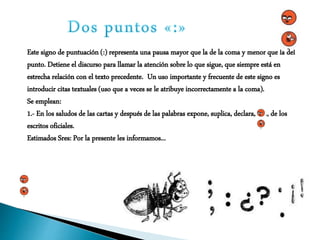 Este signo de puntuación (:) representa una pausa mayor que la de la coma y menor que la del
punto. Detiene el discurso para llamar la atención sobre lo que sigue, que siempre está en
estrecha relación con el texto precedente. Un uso importante y frecuente de este signo es
introducir citas textuales (uso que a veces se le atribuye incorrectamente a la coma).
Se emplean:
1.- En los saludos de las cartas y después de las palabras expone, suplica, declara, etc., de los
escritos oficiales.
Estimados Sres: Por la presente les informamos...
 