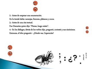 2.- Antes de empezar una enumeración.
En la tienda había: naranjas, limones, plátanos y cocos.
3.- Antes de una cita textual.
Fue Descartes quien dijo: "Pienso, luego existo".
4.- En los diálogos, detrás de los verbos dijo, preguntó, contestó y sus sinónimos.
Entonces, el lobo preguntó: - ¿Dónde vas, Caperucita?
 