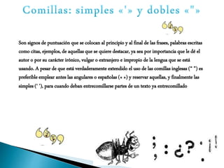 Son signos de puntuación que se colocan al principio y al final de las frases, palabras escritas
como citas, ejemplos, de aquellas que se quiere destacar, ya sea por importancia que le dé el
autor o por su carácter irónico, vulgar o extranjero e impropio de la lengua que se está
usando. A pesar de que está verdaderamente extendido el uso de las comillas inglesas (“ ”) es
preferible emplear antes las angulares o españolas (« ») y reservar aquellas, y finalmente las
simples (‘ ’), para cuando deban entrecomillarse partes de un texto ya entrecomillado
 