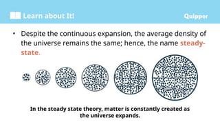 Learn about It!
In the steady state theory, matter is constantly created as
the universe expands.
• Despite the continuous expansion, the average density of
the universe remains the same; hence, the name steady-
state.
 