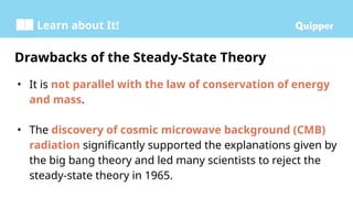 Learn about It!
• It is not parallel with the law of conservation of energy
and mass.
• The discovery of cosmic microwave background (CMB)
radiation significantly supported the explanations given by
the big bang theory and led many scientists to reject the
steady-state theory in 1965.
Drawbacks of the Steady-State Theory
 