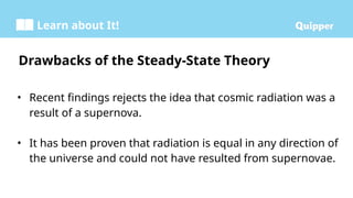 Learn about It!
• Recent findings rejects the idea that cosmic radiation was a
result of a supernova.
• It has been proven that radiation is equal in any direction of
the universe and could not have resulted from supernovae.
Drawbacks of the Steady-State Theory
 