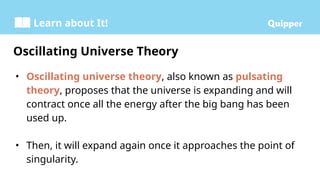 Learn about It!
• Oscillating universe theory, also known as pulsating
theory, proposes that the universe is expanding and will
contract once all the energy after the big bang has been
used up.
• Then, it will expand again once it approaches the point of
singularity.
Oscillating Universe Theory
 