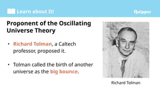 Learn about It!
• Richard Tolman, a Caltech
professor, proposed it.
• Tolman called the birth of another
universe as the big bounce.
Proponent of the Oscillating
Universe Theory
Richard Tolman
 