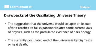 Learn about It!
• The suggestion that the universe would collapse on its own
after it reaches its full expansion violates some current laws
of physics, such as the postulated existence of dark energy.
• The currently postulated end of the universe is by big freeze
or heat death.
Drawbacks of the Oscillating Universe Theory
 