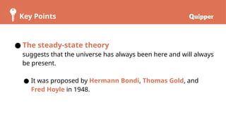 Key Points
● The steady-state theory
suggests that the universe has always been here and will always
be present.
● It was proposed by Hermann Bondi, Thomas Gold, and
Fred Hoyle in 1948.
 
