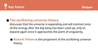 Key Points
● The oscillating universe theory
discusses that the universe is expanding and will contract once
all the energy after the big bang has been used up, only to
expand again once it approaches the point of singularity.
● Richard Tolman is the proponent of the oscillating universe
theory.
 