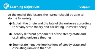 Learning Objectives
At the end of this lesson, the learner should be able to
do the following:
● Explain the origin and the fate of the universe according
to steady-state theory and oscillating universe theory.
● Identify different proponents of the steady-state and
oscillating universe theories.
● Enumerate negative implications of steady-state and
oscillating universe theories.
 