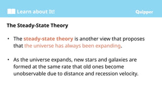 Learn about It!
• The steady-state theory is another view that proposes
that the universe has always been expanding.
• As the universe expands, new stars and galaxies are
formed at the same rate that old ones become
unobservable due to distance and recession velocity.
The Steady-State Theory
 