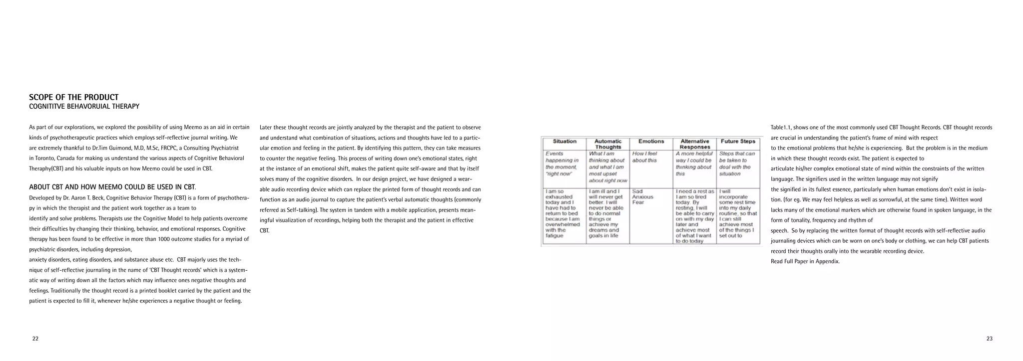 2322
Scope of the Product
Cognititve Behavoruial Therapy
As part of our explorations, we explored the possibility of using Meemo as an aid in certain
kinds of psychotherapeutic practices which employs self-reflective journal writing. We
are extremely thankful to Dr.Tim Guimond, M.D, M.Sc, FRCPC, a Consulting Psychiatrist
in Toronto, Canada for making us understand the various aspects of Cognitive Behavioral
Theraphy(CBT) and his valuable inputs on how Meemo could be used in CBT.
About CBT and How Meemo could be used in CBT.
Developed by Dr. Aaron T. Beck, Cognitive Behavior Therapy (CBT) is a form of psychothera-
py in which the therapist and the patient work together as a team to
identify and solve problems. Therapists use the Cognitive Model to help patients overcome
their difficulties by changing their thinking, behavior, and emotional responses. Cognitive
therapy has been found to be effective in more than 1000 outcome studies for a myriad of
psychiatric disorders, including depression,
anxiety disorders, eating disorders, and substance abuse etc. CBT majorly uses the tech-
nique of self-reflective journaling in the name of ‘CBT Thought records’ which is a system-
atic way of writing down all the factors which may influence ones negative thoughts and
feelings. Traditionally the thought record is a printed booklet carried by the patient and the
patient is expected to fill it, whenever he/she experiences a negative thought or feeling.
Later these thought records are jointly analyzed by the therapist and the patient to observe
and understand what combination of situations, actions and thoughts have led to a partic-
ular emotion and feeling in the patient. By identifying this pattern, they can take measures
to counter the negative feeling. This process of writing down one’s emotional states, right
at the instance of an emotional shift, makes the patient quite self-aware and that by itself
solves many of the cognitive disorders. In our design project, we have designed a wear-
able audio recording device which can replace the printed form of thought records and can
function as an audio journal to capture the patient’s verbal automatic thoughts (commonly
referred as Self-talking). The system in tandem with a mobile application, presents mean-
ingful visualization of recordings, helping both the therapist and the patient in effective
CBT.
Table1.1, shows one of the most commonly used CBT Thought Records. CBT thought records
are crucial in understanding the patient’s frame of mind with respect
to the emotional problems that he/she is experiencing. But the problem is in the medium
in which these thought records exist. The patient is expected to
articulate his/her complex emotional state of mind within the constraints of the written
language. The signifiers used in the written language may not signify
the signified in its fullest essence, particularly when human emotions don’t exist in isola-
tion. (for eg. We may feel helpless as well as sorrowful, at the same time). Written word
lacks many of the emotional markers which are otherwise found in spoken language, in the
form of tonality, frequency and rhythm of
speech. So by replacing the written format of thought records with self-reflective audio
journaling devices which can be worn on one’s body or clothing, we can help CBT patients
record their thoughts orally into the wearable recording device.
Read Full Paper in Appendix.
 