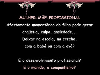 MULHER-MÃE-PROFISSIONAL Afastamento momentâneo do filho pode gerar angústia, culpa, ansiedade... Deixar na escola, na creche. com a babá ou com a avó? E o desenvolvimento profissional? E o marido, o companheiro? 