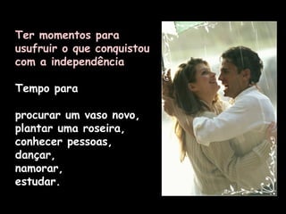 Ter momentos para usufruir o que conquistou com a independência Tempo para  procurar um vaso novo, plantar uma roseira, conhecer pessoas, dançar,  namorar,  estudar. 