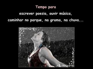 Tempo para   escrever poesia, ouvir música,  caminhar no parque, na grama, na chuva...   