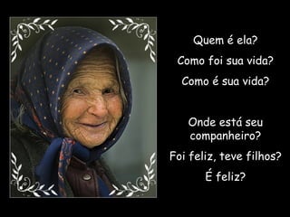 Quem é ela? Como foi sua vida? Como é sua vida? Onde está seu companheiro? Foi feliz, teve filhos? É feliz? 