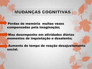 Perdas de memória muitas vezes 
compensadas pela imaginação; 
Mau desempenho em atividades diárias 
momentos de inquietação e desalento; 
Aumento de tempo de reação desajustamento 
social. 
 