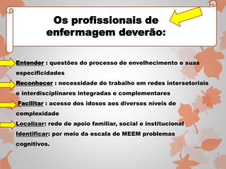 Entender : questões do processo de envelhecimento e suas 
especificidades 
Reconhecer : necessidade do trabalho em redes intersetoriais 
e interdisciplinares integradas e complementares 
Facilitar : acesso dos idosos aos diversos níveis de 
complexidade 
Localizar: rede de apoio familiar, social e institucional 
Identificar: por meio da escala de MEEM problemas 
cognitivos. 
Os profissionais de 
enfermagem deverão: 
 