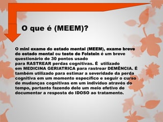 O que é (MEEM)? 
O mini exame do estado mental (MEEM), exame breve 
do estado mental ou teste de Folstein é um breve 
questionário de 30 pontos usado 
para RASTREAR perdas cognitivas. É utilizado 
em MEDICINA GERIATRICA para rastrear DEMÊNCIA. É 
também utilizado para estimar a severidade da perda 
cognitiva em um momento específico e seguir o curso 
de mudanças cognitivas em um indivíduo através do 
tempo, portanto fazendo dele um meio efetivo de 
documentar a resposta do IDOSO ao tratamento. 
 