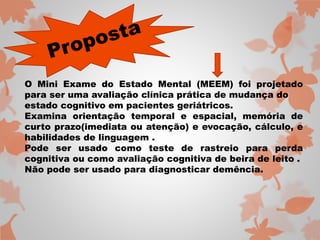 O Mini Exame do Estado Mental (MEEM) foi projetado 
para ser uma avaliação clínica prática de mudança do 
estado cognitivo em pacientes geriátricos. 
Examina orientação temporal e espacial, memória de 
curto prazo(imediata ou atenção) e evocação, cálculo, e 
habilidades de linguagem . 
Pode ser usado como teste de rastreio para perda 
cognitiva ou como avaliação cognitiva de beira de leito . 
Não pode ser usado para diagnosticar demência. 
 