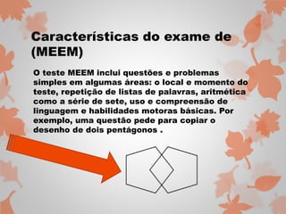 Características do exame de 
(MEEM) 
O teste MEEM inclui questões e problemas 
simples em algumas áreas: o local e momento do 
teste, repetição de listas de palavras, aritmética 
como a série de sete, uso e compreensão de 
linguagem e habilidades motoras básicas. Por 
exemplo, uma questão pede para copiar o 
desenho de dois pentágonos . 
 