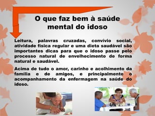 O que faz bem à saúde 
mental do idoso 
Leitura, palavras cruzadas, convívio social, 
atividade física regular e uma dieta saudável são 
importantes dicas para que o idoso passe pelo 
processo natural de envelhecimento de forma 
natural e saudável. 
Acima de tudo o amor, carinho e acolhimento da 
família e de amigos, e principalmente o 
acompanhamento da enfermagem na saúde do 
idoso. 
 