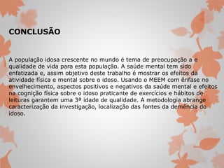 CONCLUSÃO 
A população idosa crescente no mundo é tema de preocupação a e 
qualidade de vida para esta população. A saúde mental tem sido 
enfatizada e, assim objetivo deste trabalho é mostrar os efeitos da 
atividade física e mental sobre o idoso. Usando o MEEM com ênfase no 
envelhecimento, aspectos positivos e negativos da saúde mental e efeitos 
na cognição física sobre o idoso praticante de exercícios e hábitos de 
leituras garantem uma 3ª idade de qualidade. A metodologia abrange 
caracterização da investigação, localização das fontes da demência do 
idoso. 
 