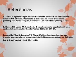 Referências 
1. Tamai S. Epidemiologia do envelhecimento no Brasil. In: Forlenza OV, 
Almeida OP, editores. Depressão e demência no idoso: tratamento 
psicológico e farmacológico. São Paulo: Lemos Editorial; 1997.p. 11-24 
2. Ramos LR, Veras RP, Kalache A. O envelhecimento populacional: uma 
realidade brasileira. Rev Saúde Pública 1987; 21: 211-24. 
3. Almeida Filho N, Santana VS, Pinho AR. Estudo epidemiológico dos 
transtornos mentais em uma população de idosos: área urbana de Salvador- 
BA. J Bras Psiquiatr 1984; 33: 114-20. 
