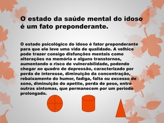 O estado da saúde mental do idoso 
é um fato preponderante. 
O estado psicológico do idoso é fator preponderante 
para que ele leve uma vida de qualidade. A velhice 
pode trazer consigo disfunções mentais como 
alterações na memória e alguns transtornos, 
aumentando o risco de vulnerabilidade, podendo 
chegar ao quadro de depressão, caracterizado por 
perda de interesse, diminuição da concentração, 
rebaixamento do humor, fadiga, falta ou excesso de 
sono, diminuição do apetite, perda de peso, entre 
outros sintomas, que permanecem por um período 
prolongado. 
 