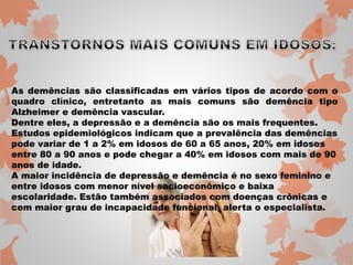 As demências são classificadas em vários tipos de acordo com o 
quadro clínico, entretanto as mais comuns são demência tipo 
Alzheimer e demência vascular. 
Dentre eles, a depressão e a demência são os mais frequentes. 
Estudos epidemiológicos indicam que a prevalência das demências 
pode variar de 1 a 2% em idosos de 60 a 65 anos, 20% em idosos 
entre 80 a 90 anos e pode chegar a 40% em idosos com mais de 90 
anos de idade. 
A maior incidência de depressão e demência é no sexo feminino e 
entre idosos com menor nível socioeconômico e baixa 
escolaridade. Estão também associados com doenças crônicas e 
com maior grau de incapacidade funcional, alerta o especialista. 
 