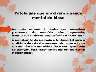 Patologias que envolvem a saúde 
mental do idoso 
As mais comuns à idade, que acarretam 
problemas de memória são: depressão, 
transtornos ansiosos, esquizofrenia e alcoolismo 
A manutenção da memória é fundamental para a 
qualidade de vida dos mesmos, visto que o idoso 
que mantém sua memória ativa e sua capacidade 
de atenção, terá maior facilidade em manter-se 
independente. 
 