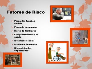 Fatores de Risco 
 Perda das funções 
sociais 
 Perda da autonomia 
 Morte de familiares 
 Comprometimento da 
saúde 
 Isolamento social 
 Problema financeiro 
 Diminuição das 
capacidades 
 
