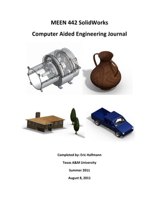 MEEN 442 SolidWorks
Computer Aided Engineering Journal




         Completed by: Eric Halfmann

            Texas A&M University

                Summer 2011

               August 8, 2011
 