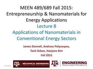 MEEN 489/689 Fall 2015:
Entrepreneurship & Nanomaterials for
Energy Applications
Lecture 8
Applications of Nanomaterials in
Conventional Energy Sectors
James Donnell, Andreas Polycarpou,
Tanil Ozkan, Haejune Kim
Fall 2015
19/24/2015
 