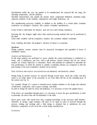 3
Specifications define the cost, the number to be manufactured, the expected life, the range, the
operating temperature, and the reliability.
Specified characteristics may include the speeds, feeds, temperature limitations, maximum range,
expected variations in the variables, dimensional and weight limitations, etc.
The manufacturing processes available, in addition to the facilities of a certain plant, constitute
restrictions on a designer’s freedom. This consists of implied specifications.
It may be that a small plant, for instance, does not own cold-working machinery.
Knowing this, the designer might select other metal-processing methods that can be performed in
the plant.
Labor skills available and the competitive situation also constitute implied constraints.
Note: Anything that limits the designer’s freedom of choice is a constraint.
Synthesis
During synthesis, various schemes must be proposed, investigated and quantified in terms of
established metrics.
Analysis and Optimization
In this stage analyses are performed to assess whether the system performance is satisfactory or
better, and, if satisfactory, just how well it will perform. System schemes that do not survive
analysis are revised, improved, or discarded. Those with potential are optimized to determine the
best performance of which the scheme is capable. Competing schemes are compared so that the
path leading to the most competitive product can be chosen.
Note: Synthesis and analysis and optimization are intimately and iteratively related.
Design being an iterative process we proceed through several steps, check the results, and then
return to an earlier phase of the procedure to see what effect this has on the remaining parts of
the system (see Fig. 2).
For example: Design of a system to transmit power requires attention to the design and selection
of individual components such as gears, bearings and shafts.
In order to design the shaft for stress and deflection, it is necessary to know the applied forces.
If the forces are transmitted through gears, it is necessary to know the gear specifications in order
to determine the forces that will be transmitted to the shaft.
Stock gears come with certain bore sizes, requiring knowledge of the necessary shaft diameter.
Therefore, in design, rough estimates will need to be made in order to proceed through the
process, refining and iterating until a final design is obtained that is satisfactory for each
individual component as well as for the overall design specifications.
Evaluation
 