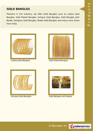 A Member of
GOLD BANGLES
Pioneers in the industry, we oﬀer Gold Bangles such as Ladies Gold
Bangles, Gold Plated Bangles, Antique Gold Bangles, Gold Bangles with
Beads, Designer Gold Bangles, Bridal Gold Bangles and many more items
from India.
Ladies Gold Bangles Gold Plated Bangles
Antique Gold Bangles Gold Bangles with Beads
Products
 