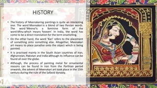 • The history of Meenakaring paintings is quite an interesting
one. The word Meenakari is a blend of two Persian words.
The word ‘Meena’is a feminine form of the
word Minu which means ‘heaven‘. In India, the word has
come to be a direct translation for the term enamelling.
• On the other hand, the word ‘Kari’ refers to the placement
of something onto something else. Altogether, Meenakari
art means to place paradise onto the object which is being
painted.
• It is practised mainly in the South Asian countries of Iran,
Afghanistan, Pakistan and India although its influence can be
found all over the globe.
• Although, the process of painting metal for ornamental
reasons can be found in Iran from the Parthian period
onwards, the advent of Meenakari art took place in the 15th
century during the rule of the Safavid dynasty.
HISTORY
 