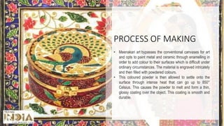 PROCESS OF MAKING
• Meenakari art bypasses the conventional canvases for art
and opts to paint metal and ceramic through enamelling in
order to add colour to their surfaces which is difficult under
ordinary circumstances. The material is engraved intricately
and then filled with powdered colours.
• This coloured powder is then allowed to settle onto the
surface through intense heat that can go up to 850°
Celsius. This causes the powder to melt and form a thin,
glossy coating over the object. This coating is smooth and
durable.
 