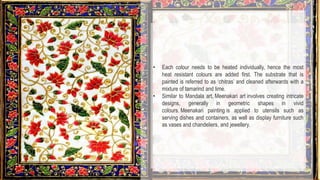 • Each colour needs to be heated individually, hence the most
heat resistant colours are added first. The substrate that is
painted is referred to as ‘chitras’ and cleaned afterwards with a
mixture of tamarind and lime.
• Similar to Mandala art, Meenakari art involves creating intricate
designs, generally in geometric shapes in vivid
colours. Meenakari painting is applied to utensils such as
serving dishes and containers, as well as display furniture such
as vases and chandeliers, and jewellery.
 