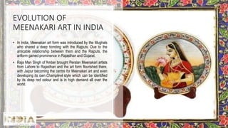 EVOLUTION OF
MEENAKARI ART IN INDIA
• In India, Meenakari art form was introduced by the Mughals
who shared a deep bonding with the Rajputs. Due to the
amicable relationship between them and the Rajputs, the
artform gained prominence in Rajasthan and Gujarat.
• Raja Man Singh of Amber brought Persian Meenakari artists
from Lahore to Rajasthan and the art form flourished there,
with Jaipur becoming the centre for Meenakari art and even
developing its own Champlevé style which can be identified
by its deep red colour and is in high demand all over the
world.
 