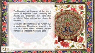 • The Meenakari paintings were at the time a
symbol of Rajputana culture, conveying their
integrity and aristocracy. They were often
embellished further with precious stones like
diamonds.
• Eventually, a blend of the age-old Kundan style
of jewellery and Meenakari art emerged in the
form of Kundan Meena jewellery, precious
stones were embedded in coloured glass.
 