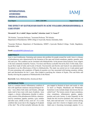 Case Report
THE EFFECT OF KATUKAYADI BASTI IN ACNE VULGARIS (MUKHADUSHIKA): A
CASE STUDY
Meenakshi1
, B.A. Lohith2
, Rajan Amritha
1
PG Scholar, 2
Associate Professor, 3
Assisstant Professor,
Department of Panchakarma: SDM College of
5
Associate Professor, Department of Panchakarma
Karnataka, India
Email: meenakshi0401@hotmail.com
ABSTRACT
Acne is most troublesome, frustrating and common skin problem for people around the world. Acne is a disease
of pilosebaceous units characterised by the formation of the open and closed comedones, papules, pustules, no
ules and cysts. This condition can be correlated with
is the most commonly treated by Vamana, Virechana
kayadi Basti made of kalka and kwatha
the patient to see the effectiveness of Basti
26 years presenting with complaints of Papules & pustules over face associated with burning sensation, itchin
pain and discoloration for last 3 years.
thereby relieving the symptoms of Mukhadushika
Keywords: Acne, Mukhadushika, Katukayadi Basti
INTRODUCTION
Acne is a common chronic inflammatory condition of
skin with significant cutaneous and psychological di
ease.1
Acne affects both males and females, although
males tend to have more with onset of puberty.
vulgaris, a chronic inflammatory disorder in adole
cents consists of the pilosebaceous follicles, characte
ized by comedones, papules, pustules, cysts, nodules
and often scars, chiefly on face, neck etc
condition that occurs due to the clogging of oil glands
of the skin3
. The oil that normally lubricates the skin
INTERNATIONAL
AYURVEDIC
MEDICAL JOURNAL
ISSN: 2320 5091
KATUKAYADI BASTI IN ACNE VULGARIS (MUKHADUSHIKA): A
Rajan Amritha3
, Sebestian Annie4
, S. Vasan S5
Assisstant Professor, 4
PG Scholar;
Department of Panchakarma: SDM College of Ayurveda, Hassan, Karnataka, India
Department of Panchakarma, SDMT’s Ayurveda Medical College, Terdal
Acne is most troublesome, frustrating and common skin problem for people around the world. Acne is a disease
baceous units characterised by the formation of the open and closed comedones, papules, pustules, no
correlated with Mukhadushika. In the present clinical practice Acne vulgaris
Vamana, Virechana and Shaman aushadhis but not by Basti.
kwatha of Katuki, Panchanimba and Haridra and Guduch
Basti in Mukhadushika. The study was carried out on A male patient aged
26 years presenting with complaints of Papules & pustules over face associated with burning sensation, itchin
pain and discoloration for last 3 years. Basti helped in pacifying the vitiation of Kapha, Pitta
Mukhadushika in the Patient.
Mukhadushika, Katukayadi Basti
Acne is a common chronic inflammatory condition of
psychological dis-
Acne affects both males and females, although
onset of puberty. Acne
nflammatory disorder in adoles-
cents consists of the pilosebaceous follicles, character-
ized by comedones, papules, pustules, cysts, nodules
etc2
. It is a skin
ing of oil glands
mally lubricates the skin
gets trapped in blocked oil ducts and results in what
we know as Pimples, Blackheads and Whiteheads.
Sometimes it also includes deeper skin
called Cysts4
. The lesions consist
close comedones, inflammatory papules
pustules and cystic lesions. It came frequently on the
cheeks but also involves forehead, chin,
back, chest and mid arms5
. It is more common during
teenage years but is known to happen
Adult acne is becoming increasingly popular. It is a
Impact Factor: 4.018
KATUKAYADI BASTI IN ACNE VULGARIS (MUKHADUSHIKA): A
SDMT’s Ayurveda Medical College, Terdal, Bagalakote,
Acne is most troublesome, frustrating and common skin problem for people around the world. Acne is a disease
baceous units characterised by the formation of the open and closed comedones, papules, pustules, nod-
. In the present clinical practice Acne vulgaris
Basti. In this study, Katu-
Guduchi was administered to
. The study was carried out on A male patient aged
26 years presenting with complaints of Papules & pustules over face associated with burning sensation, itching,
Kapha, Pitta and Rakta and
gets trapped in blocked oil ducts and results in what
we know as Pimples, Blackheads and Whiteheads.
Sometimes it also includes deeper skin lesions that are
lesions consist of open comedones,
close comedones, inflammatory papules, papulo-
pustules and cystic lesions. It came frequently on the
cheeks but also involves forehead, chin, and nose, on
It is more common during
teenage years but is known to happen across all age.
Adult acne is becoming increasingly popular. It is a
 