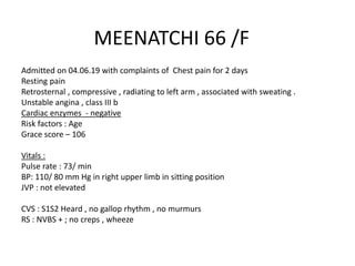 MEENATCHI 66 /F
Admitted on 04.06.19 with complaints of Chest pain for 2 days
Resting pain
Retrosternal , compressive , radiating to left arm , associated with sweating .
Unstable angina , class III b
Cardiac enzymes - negative
Risk factors : Age
Grace score – 106
Vitals :
Pulse rate : 73/ min
BP: 110/ 80 mm Hg in right upper limb in sitting position
JVP : not elevated
CVS : S1S2 Heard , no gallop rhythm , no murmurs
RS : NVBS + ; no creps , wheeze
 