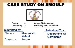 CASE STUDY ON SMGULP
Submitted To - :
Department Of
Commerce
Submitted by –
Name - Meenakshi
Vehrat
Class - Mcom
Course -: Master Of Commerce
Case Study -: Marketing Mix Of SMGULP
 