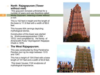  North Rajagopuram (Tower
without roof)
This gopuram remaied unfinished for a
number of years and was therefore called
Mottai Gopuram meaning a tower without
a roof.
This is 152 feet in height and the length of
the base is 111.6 feet with a width of 66.6
feet
This houses 404 carvings depicting
mythological stories.
Construction of this tower was started
by Krishnaveerappanaicker (1564 -
1572) and completed by the family of
Amaravathi Pudur Vayinagaram Nagappa
Chetti in 1878.
 The West Rajagopuram.
This was constructed by King Parakrama
Pandian duri ng his reign between 1315
and 1347.
This has a height of 154.6 feet with a base
length of 101 feet and a width of 63.6 feet.
This tower houses 1124 sculptures of
mythological importance.
10
 