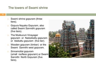 The towers of Swami shrine
 Swami shrine gopuram (three
tiers).
 Gopura Nayaka Gopuram, also
called Swami Sannidhi gopuram
(five tiers).
 The Mukkuruni Vinayagar
gopuram or Nadukkattu gopuram
or Idaikattu gopuram (five tier).
 Wooden gopuram (timber) or the
Swami Sannithi west gopuram.
 Sinnamottai gopuram
(small roofless gopuram) or Swami
Sannithi North Gopuram (five
tiers).
11
 