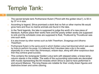 Temple Tank:
 The sacred temple tank Porthamarai Kulam ("Pond with the golden lotus"), is 50 m
by 37 m in size.
 According to legend, Shiva promised a stork that no fish or other marine life would
grow here and thus no marine animals are found in the lake.
 In the Tamil legends, the lake is supposed to judge the worth of a new piece of
literature. Authors place their works here and the poorly written works are supposed
to sink and the scholastic ones are supposed to float, Tirukkural by Tiruvalluvar was
one such work.
 It is also known by other names such as Adhi Theertham, Sivaganga and Uthama
Theertham.
 Porthamarai Kulam is the same pond in which Golden Lotus had bloomed which was used
by Indra to perform his pooja. It is believed that if devotees take a dip in the water
especially on a new moon day (Amavasya), eclipse days, along with other auspicious days
then they achieve great success.
 This contains the rectangular Golden Lotus tank with stepped sides; a brass lamp-
column stands in the middle. The walls of the surrounding colonnade are decorated
with murals representing the 64 miracles which Shiva is said to have performed in
and around Madurai. The long friezes are notable for their vividly drawn figures and
distinctive brown and ochre coloring.
16
 