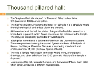 Thousand pillared hall:
 The "Aayiram Kaal Mandapam" or Thousand Pillar Hall contains
985 (instead of 1000) carved pillars.
 The hall was built by Ariyanatha Mudaliar in 1569 and it is a structure where
the engineering skill and artistic vision are blended.
 At the entrance of the hall the statue of Ariyanatha Mudaliar seated on a
horse-back is present, which flanks one side of the entrance to the temple.
The statue is periodically garlanded by worshippers.
 Each pillar in the hall is a carved monument of the Dravidian sculpture.
The more prominent among the carved figures are those of Rati (wife of
Kama), Karthikeya, Ganesha, Shiva as a wandering mendicant and
endless number of yalis (mythical figures of lions).
 There is a Temple Art Museum in the hall where icons, photographs,
drawings, and other exhibits of the 1200 years old history of the temple is
displayed.
 Just outside this hall, towards the west, are the Musical Pillars. Each pillar,
when struck, produces a different musical note.
18
 