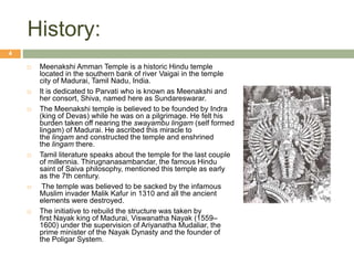 History:
 Meenakshi Amman Temple is a historic Hindu temple
located in the southern bank of river Vaigai in the temple
city of Madurai, Tamil Nadu, India.
 It is dedicated to Parvati who is known as Meenakshi and
her consort, Shiva, named here as Sundareswarar.
 The Meenakshi temple is believed to be founded by Indra
(king of Devas) while he was on a pilgrimage. He felt his
burden taken off nearing the swayambu lingam (self formed
lingam) of Madurai. He ascribed this miracle to
the lingam and constructed the temple and enshrined
the lingam there.
 Tamil literature speaks about the temple for the last couple
of millennia. Thirugnanasambandar, the famous Hindu
saint of Saiva philosophy, mentioned this temple as early
as the 7th century.
 The temple was believed to be sacked by the infamous
Muslim invader Malik Kafur in 1310 and all the ancient
elements were destroyed.
 The initiative to rebuild the structure was taken by
first Nayak king of Madurai, Viswanatha Nayak (1559–
1600) under the supervision of Ariyanatha Mudaliar, the
prime minister of the Nayak Dynasty and the founder of
the Poligar System.
4
 