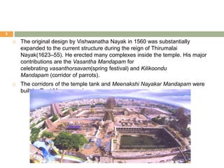  The original design by Vishwanatha Nayak in 1560 was substantially
expanded to the current structure during the reign of Thirumalai
Nayak(1623–55). He erected many complexes inside the temple. His major
contributions are the Vasantha Mandapam for
celebrating vasanthorsavam(spring festival) and Kilikoondu
Mandapam (corridor of parrots).
 The corridors of the temple tank and Meenakshi Nayakar Mandapam were
built by Rani Mangammal.
5
 