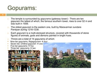 Gopurams:
 The temple is surrounded by gopurams (gateway tower) - There are ten
gopuram the tallest of which, the famous southern tower, rises to over 52 m and
was built in 1559.
 The oldest gopuram is the eastern one, built by Maravarman sundara
Pandyan during 1216-1238.
 Each gopuram is a multi-storeyed structure, covered with thousands of stone
figures of animals, gods and demons painted in bright hues.
 Threre are a total of 14 gopurams of which:
 Nine tier gopurams, Rajagopuram  four
 Seven tier, Chittirai gopuram  one
 Five tier gopurams  five
 Three tier gopurams  two
 Golden gopurams  two
6
 